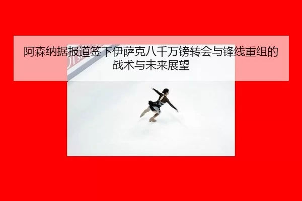 阿森纳据报道签下伊萨克八千万镑转会与锋线重组的战术与未来展望