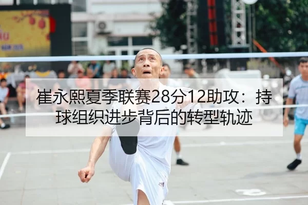 崔永熙夏季联赛28分12助攻：持球组织进步背后的转型轨迹